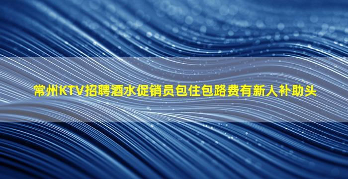 常州KTV招聘酒水促销员包住包路费有新人补助头
